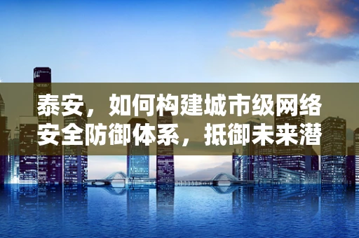 泰安，如何构建城市级网络安全防御体系，抵御未来潜在威胁？