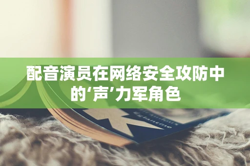 配音演员在网络安全攻防中的‘声’力军角色