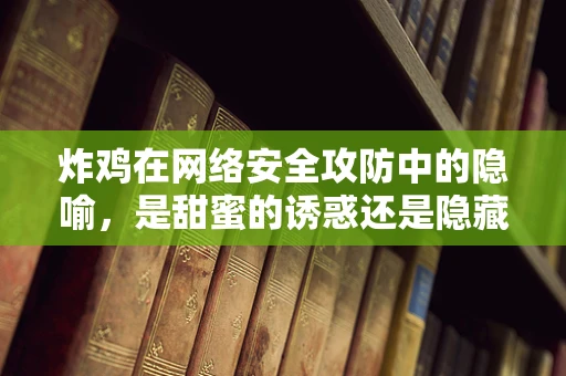 炸鸡在网络安全攻防中的隐喻，是甜蜜的诱惑还是隐藏的威胁？