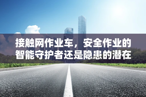 接触网作业车，安全作业的智能守护者还是隐患的潜在来源？