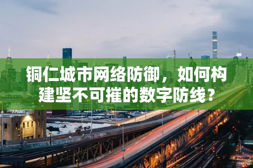 铜仁城市网络防御，如何构建坚不可摧的数字防线？