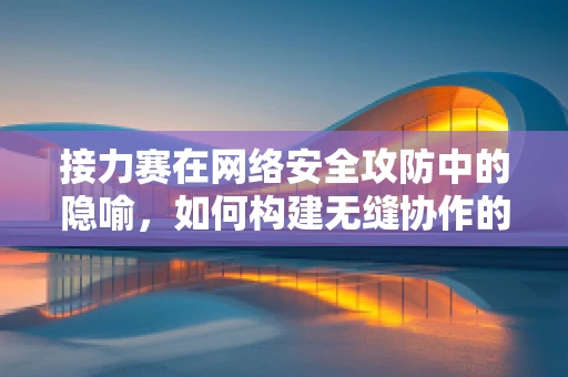 接力赛在网络安全攻防中的隐喻，如何构建无缝协作的防御体系？