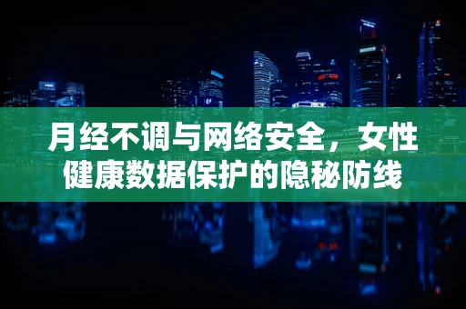 月经不调与网络安全，女性健康数据保护的隐秘防线