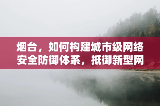 烟台，如何构建城市级网络安全防御体系，抵御新型网络攻击？
