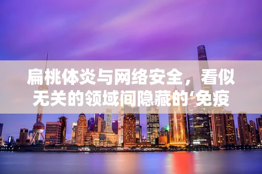 扁桃体炎与网络安全，看似无关的领域间隐藏的‘免疫’启示