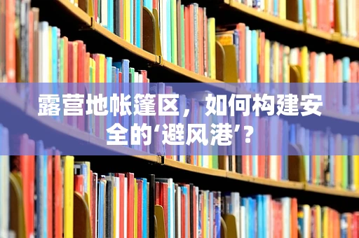 露营地帐篷区，如何构建安全的‘避风港’？