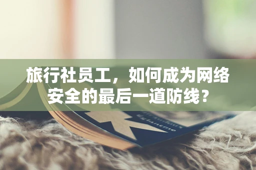 旅行社员工，如何成为网络安全的最后一道防线？