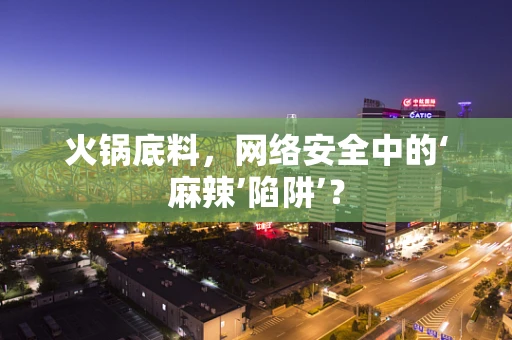 火锅底料，网络安全中的‘麻辣’陷阱’？