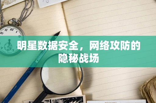 明星数据安全，网络攻防的隐秘战场