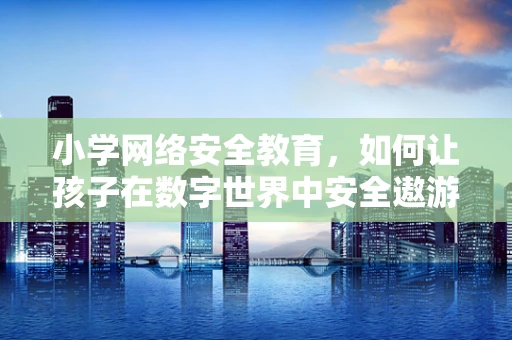 小学网络安全教育，如何让孩子在数字世界中安全遨游？