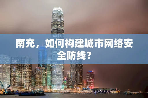 南充，如何构建城市网络安全防线？