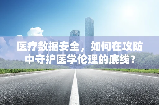 医疗数据安全，如何在攻防中守护医学伦理的底线？
