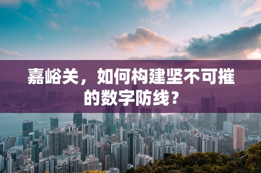 嘉峪关，如何构建坚不可摧的数字防线？