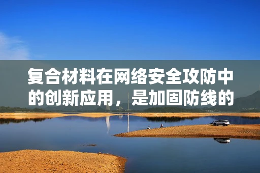 复合材料在网络安全攻防中的创新应用，是加固防线的新利器吗？