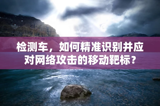检测车，如何精准识别并应对网络攻击的移动靶标？