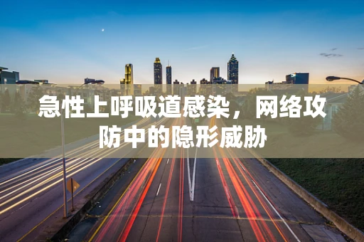 急性上呼吸道感染，网络攻防中的隐形威胁