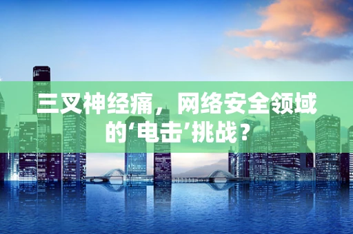 三叉神经痛，网络安全领域的‘电击’挑战？
