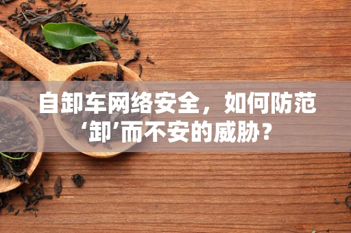 自卸车网络安全，如何防范‘卸’而不安的威胁？