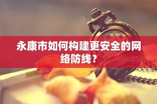 永康市如何构建更安全的网络防线？