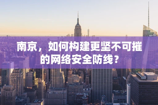 南京，如何构建更坚不可摧的网络安全防线？