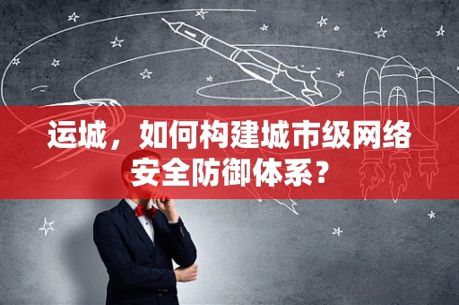 运城，如何构建城市级网络安全防御体系？