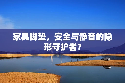 家具脚垫，安全与静音的隐形守护者？