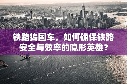铁路捣固车，如何确保铁路安全与效率的隐形英雄？