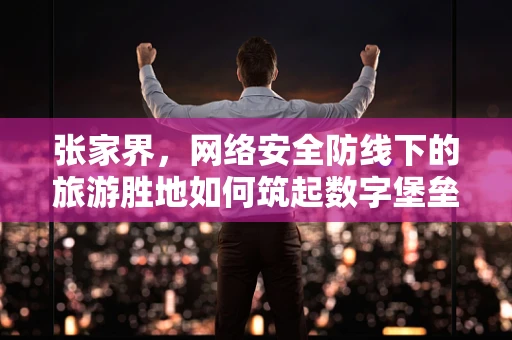 张家界，网络安全防线下的旅游胜地如何筑起数字堡垒？