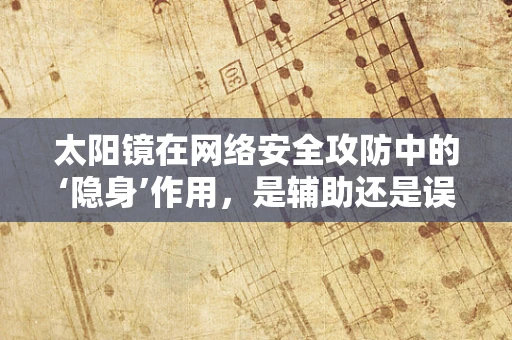 太阳镜在网络安全攻防中的‘隐身’作用，是辅助还是误导？