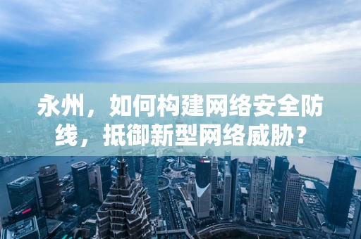永州，如何构建网络安全防线，抵御新型网络威胁？