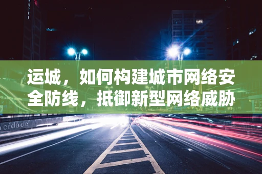 运城，如何构建城市网络安全防线，抵御新型网络威胁？
