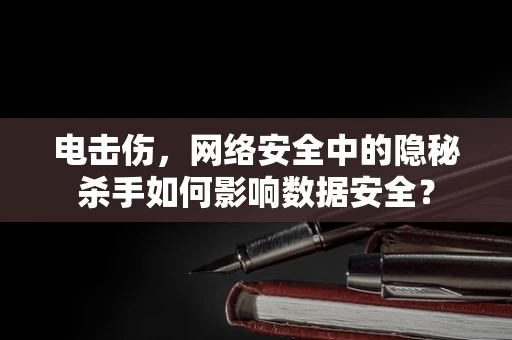 电击伤，网络安全中的隐秘杀手如何影响数据安全？