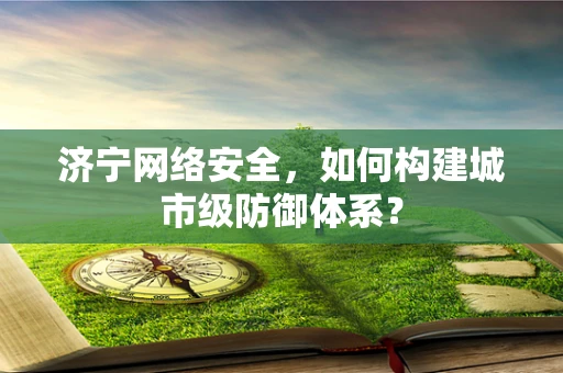 济宁网络安全，如何构建城市级防御体系？
