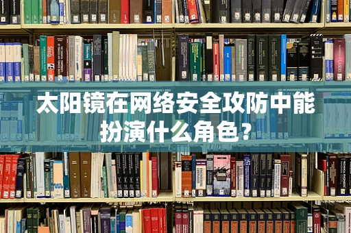 太阳镜在网络安全攻防中能扮演什么角色？