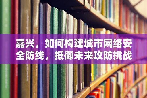 嘉兴，如何构建城市网络安全防线，抵御未来攻防挑战？