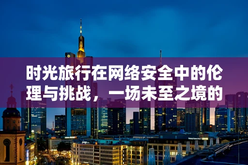 时光旅行在网络安全中的伦理与挑战，一场未至之境的探索？