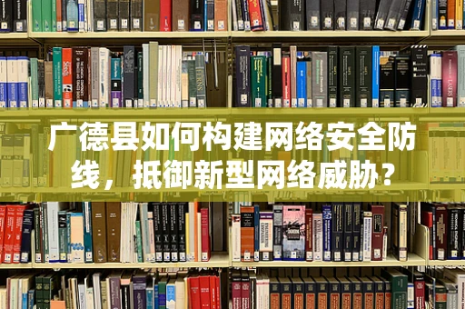 广德县如何构建网络安全防线，抵御新型网络威胁？