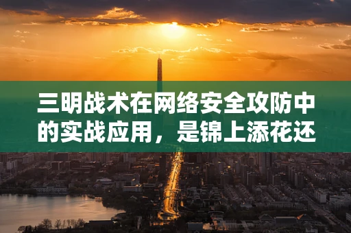 三明战术在网络安全攻防中的实战应用，是锦上添花还是画蛇添足？