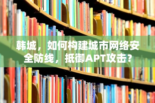 韩城，如何构建城市网络安全防线，抵御APT攻击？
