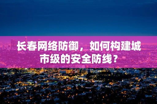 长春网络防御，如何构建城市级的安全防线？