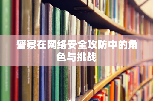 警察在网络安全攻防中的角色与挑战