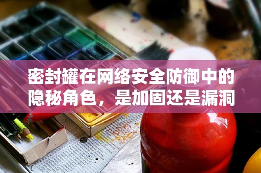 密封罐在网络安全防御中的隐秘角色，是加固还是漏洞的温床？