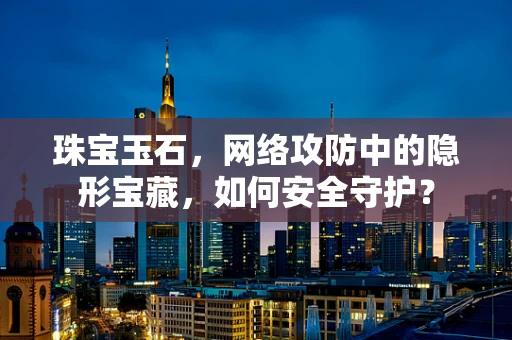 珠宝玉石，网络攻防中的隐形宝藏，如何安全守护？