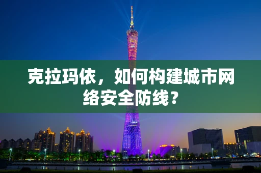 克拉玛依，如何构建城市网络安全防线？