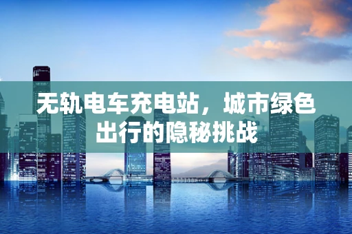无轨电车充电站，城市绿色出行的隐秘挑战