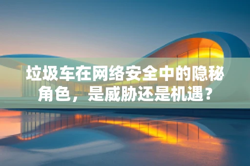 垃圾车在网络安全中的隐秘角色，是威胁还是机遇？