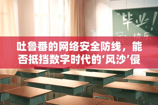 吐鲁番的网络安全防线，能否抵挡数字时代的‘风沙’侵袭？