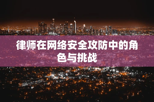 律师在网络安全攻防中的角色与挑战