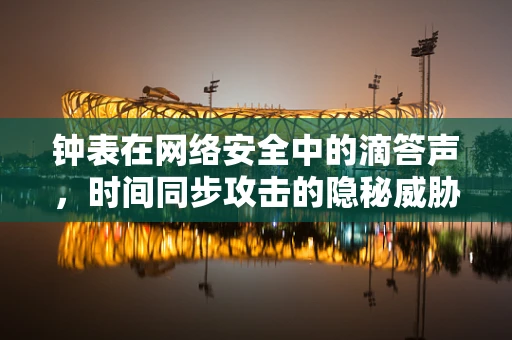 钟表在网络安全中的滴答声，时间同步攻击的隐秘威胁
