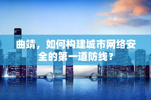 曲靖，如何构建城市网络安全的第一道防线？